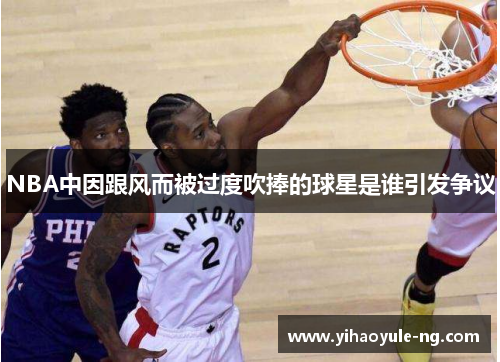 NBA中因跟风而被过度吹捧的球星是谁引发争议