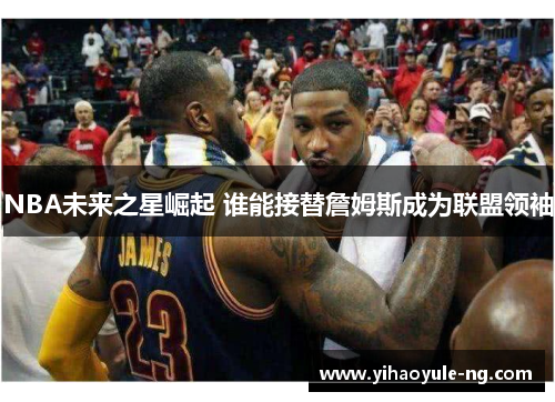 NBA未来之星崛起 谁能接替詹姆斯成为联盟领袖