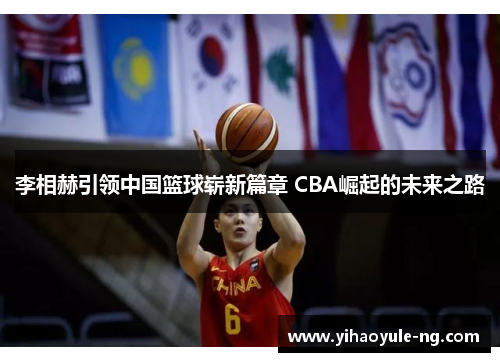 李相赫引领中国篮球崭新篇章 CBA崛起的未来之路