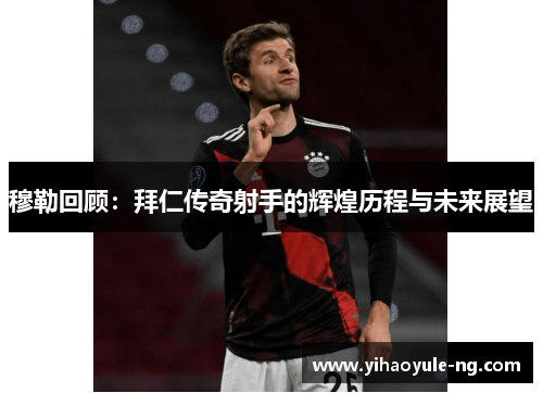 穆勒回顾：拜仁传奇射手的辉煌历程与未来展望