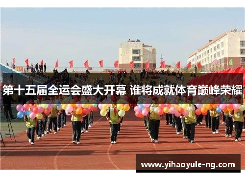 第十五届全运会盛大开幕 谁将成就体育巅峰荣耀