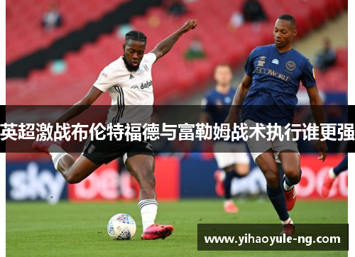 英超激战布伦特福德与富勒姆战术执行谁更强