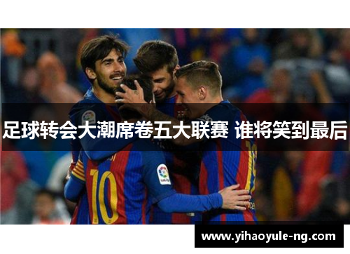 足球转会大潮席卷五大联赛 谁将笑到最后